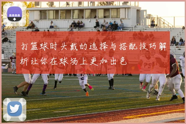 打篮球时头戴的选择与搭配技巧解析让你在球场上更加出色