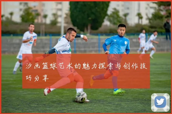 沙画篮球艺术的魅力探索与创作技巧分享