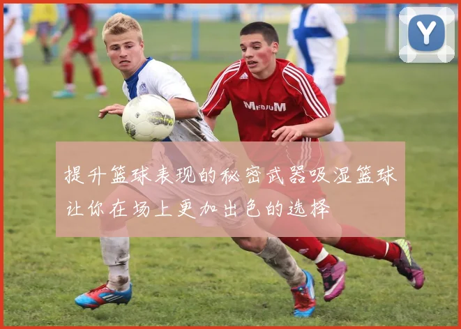 提升篮球表现的秘密武器吸湿篮球让你在场上更加出色的选择