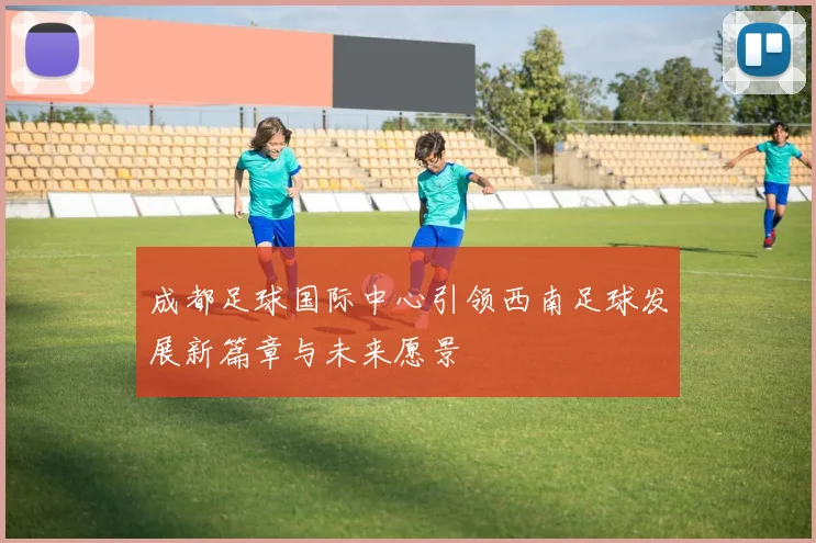 成都足球国际中心引领西南足球发展新篇章与未来愿景